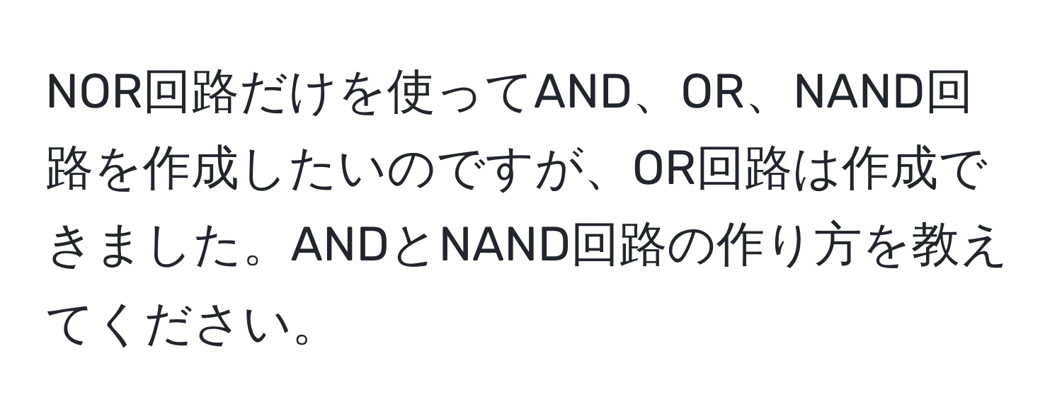 NOR回路だけを使ってAND、OR、NAND回路を作成したいのですが、OR回路は作成できました。ANDとNAND回路の作り方を教えてください。