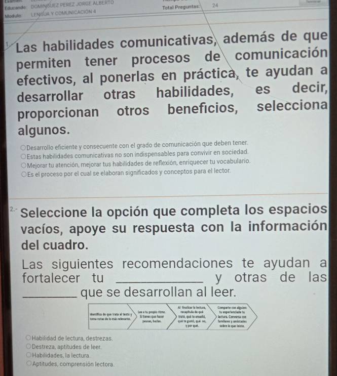 Educando DOMINISUEZ PEREZ JORGE ALBERTO
Modulo LENILA y coMUNICACióN 4 Total Preguntas 24
Las habilidades comunicativas, además de que
permiten tener procesos de comunicación
efectivos, al ponerlas en práctica, te ayudan a
desarrollar otras habilidades, es decir,
proporcionan otros beneficios, selecciona
algunos.
ODesarrollo eficiente y consecuente con el grado de comunicación que deben tener.
Estas habilidades comunicativas no son indispensables para convivir en sociedad.
Mejorar tu atención, mejorar tus habilidades de reflexión, enriquecer tu vocabulario.
Es el proceso por el cual se elaboran significados y conceptos para el lector.
Seleccione la opción que completa los espacios
vacíos, apoye su respuesta con la información
del cuadro.
Las siguientes recomendaciones te ayudan a
fortalecer tu _y otras de las
_que se desarrollan al leer.
Al finallicae la lectura, Comparte con algsien
toma rutas da lo más relevante sdentífica de que trata el texte y Lee a to propio ritimo. recapitula de quê to experienciade to
truth, qué te ensañd,
í tínes cos hacer peases, hatles. qué le guatil, qué né, famdares y amiitades lectura. Conversa con
y por qué. sobre lo que leicte.
Habilidad de lectura, destrezas.
Destreza, aptitudes de leer.
Habilidades, la lectura
Aptitudes, comprensión lectora.