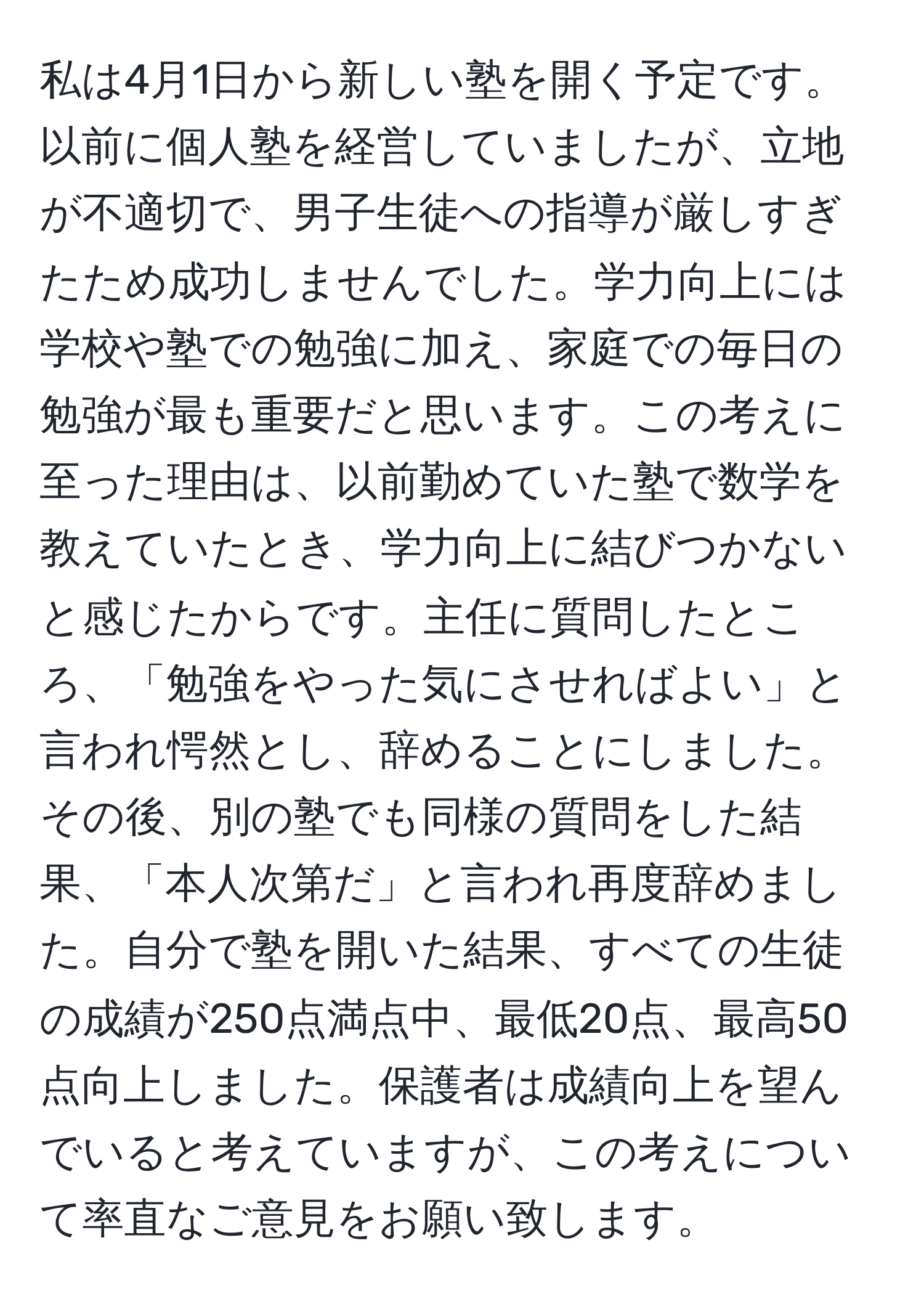 私は4月1日から新しい塾を開く予定です。以前に個人塾を経営していましたが、立地が不適切で、男子生徒への指導が厳しすぎたため成功しませんでした。学力向上には学校や塾での勉強に加え、家庭での毎日の勉強が最も重要だと思います。この考えに至った理由は、以前勤めていた塾で数学を教えていたとき、学力向上に結びつかないと感じたからです。主任に質問したところ、「勉強をやった気にさせればよい」と言われ愕然とし、辞めることにしました。その後、別の塾でも同様の質問をした結果、「本人次第だ」と言われ再度辞めました。自分で塾を開いた結果、すべての生徒の成績が250点満点中、最低20点、最高50点向上しました。保護者は成績向上を望んでいると考えていますが、この考えについて率直なご意見をお願い致します。