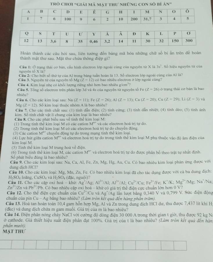 trò chơi “giải mã mật thư nhữnG cOn số bí án”
Hoàn thành các câu hỏi sau, liên tướng đến bảng mã hóa những chữ số bí ẫn trên để hoàn
thành mật thư sau. Mật thư chứa thông điệp gì?
Cầu 1: Ở trạng thái cơ bản, cầu hình electron lớp ngoài cùng của nguyên tử X là 3s^1. Số hiệu nguyên tử của
nguyên tố X là?
Cầu 2: Cho biết số thứ tự của Al trong bảng tuần hoàn là 13. Số electron lớp ngoài cùng của Al là?
Cầu 3, Nguyên tử của nguyên tổ Mg(Z=12) có bao nhiêu electron ở lớp ngoài cùng?
Câu 4. Kim loại nhẹ có khối lượng riêng nhỏ hơn bao nhiêu g/cm^3
Cầu 5. Tổng số electron trên phân lớp 3d và 4s của nguyên tử nguyên tổ Fe (Z=26) ở trạng thái cơ bản là bao
nhiêu?
Câu 6. Cho các kim loại sau: Na (Z=11); Fe (Z=26);Al(Z=13);Ca(Z=20);Cu(Z=29);Li(Z=3) và
Mg(Z=12). Số kim loại thuộc nhóm A là bao nhiêu?
Cầu 7, Cho các tính chất sau: (1) tính dẫn điện; (2) tính cứng; (3) tính dẫn nhiệt; (4) tính dẻo; (5) tính ánh
kim. Số tính chất vật lí chung của kim loại là bao nhiêu?
Câu 8, Cho các phát biểu sau về tinh the^(frac 1)e kim loại M:
(1) Trong tinh the^(frac 2)3 kim loại M có các cation M^(n+) và các electron hoá trị tự do.
(2) Trong tinh a thể kim loại M có các electron hoá trị tự do chuyển động.
(3) Các cation M^(n+) chuyển động tự do trong mạng tinh thể kim loại.
(4) Lực hút giữa cation M^(n+) và electron hoá trị tự do trong tinh thể kim loại M phụ thuộc vào độ âm điện của
kim loại M.
(5) Tinh thể kim loại M trung hoà về điện.
(6) Trong tinh thể kim loại M, các cation M^(n+) và electron hoá trị tự do được phân bố theo trật tự nhất định.
Số phát biểu đúng là bao nhiêu?
Câu 9. Cho các kim loại sau: Na, Ca, Al, Fe, Zn, Mg, Hg, Au, Cu. Có bao nhiêu kim loại phản ứng được với
dung dịch HCl?
Câu 10. Cho các kim loại: Mg, Mn, Zn, Fe. Có bao nhiêu kim loại đã cho tác dụng được với cả ba dung dịch:
H_2SO_4 loãng, CuSO_4 và H_2SO_4 (dac,nguhat Oi)
Câu 11. Cho các cặp oxi hoá - khử: Ag/A Al^(3+)/Al;Al^(3+)/Al;Cu^(2+)/Cu;Fe^(2+)/Fe;K^+/K;Mg^(2+)/Mg Na /Na
Zn^(2+)/Zn và Pb^(2+)/Pb. Có bao nhiêu cặp oxi hoá - khử có giá trị thế điện cực chuẩn lớn hơn 0 V?
Câu 12. Cho thể điện cực chuẩn của Cu^(2+) /Cu và Ag'/Ag lần lượt bằng 0,340 V và 0,799 V. Sức điện động
chuẩn của pin Cu - Ag bằng bao nhiêu? (Làm tròn kết quả đến hàng phần trăm).
Câu 13. Hoà tan hoàn toàn 10,4 gam hỗn hợp Mg, Al và Zn trong dung dịch HCl dư, thu được 7,437 lít khí H
(đkc) và dung dịch chứa m gam muối. Giá trị của m là bao nhiêu?
Câu 14. Điện phân nóng chảy NaCl với cường độ dòng điện 30 000 A trong thời gian t giờ, thu được 92 kg Na
ở cathode. Giả thiết hiệu suất điện phân đạt 100%. Giá trị của t là bao nhiêu? (Làm tròn kết quả đến hàn
phần mười).
Mật thư