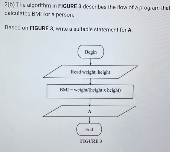 2(b) The algorithm in FIGURE 3 describes the flow of a program that 
calculates BMI for a person. 
Based on FIGURE 3, write a suitable statement for A. 
Begin 
Read weight, height
BMI= weight/(height x height) 
A 
End 
FIGURE 3