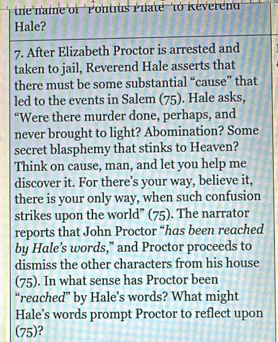 the name of 'Pontrus Phate ' to Reverend 
Hale? 
7. After Elizabeth Proctor is arrested and 
taken to jail, Reverend Hale asserts that 
there must be some substantial “cause” that 
led to the events in Salem (75). Hale asks, 
“Were there murder done, perhaps, and 
never brought to light? Abomination? Some 
secret blasphemy that stinks to Heaven? 
Think on cause, man, and let you help me 
discover it. For there’s your way, believe it, 
there is your only way, when such confusion 
strikes upon the world” (75). The narrator 
reports that John Proctor “has been reached 
by Hale’s words,” and Proctor proceeds to 
dismiss the other characters from his house 
(75). In what sense has Proctor been 
“reached” by Hale’s words? What might 
Hale’s words prompt Proctor to reflect upon 
(75)?