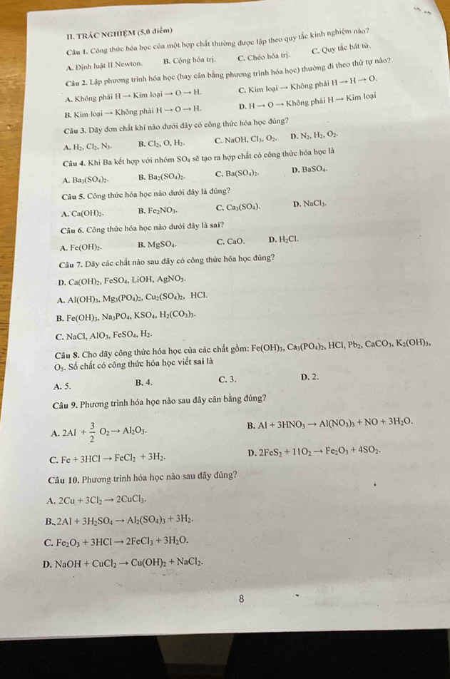 TRÁC NGHIỆM (5,0 điểm)
Câu 1. Công thức hóa học của một hợp chất thường được lập theo quy tắc kinh nghiệm nào?
A. Định luật II Newton. B. Cộng hỏa trị. C. Chéo hóa trị. C. Quy tắc bát tử.
Câu 2. Lập phương trình hóa học (hay cân bằng phương trình hóa h(x) thường đi theo thứ tự nào?
A. Không phải H → Kim lopito Oto H. C. Kim loại → Không phải Hto Hto O.
B. Kim loại → Không phải Hto Oto H. D. Hto Oto I Không phải 1 Hto Kim loại
Câu 3. Dãy đơn chất khí nào dưới đây có công thức hóa học đủng?
A. H_2,Cl_2,N_3. B. Cl_2,O,H_2. C. NaOH,Cl_3,O_2. D. N_2,H_2,O_2.
Câu 4. Khi Ba kết hợp với nhóm SO_4 sẽ tạo ra hợp chất có công thức hóa học là
A. B _3(SO_4)_2. B. Ba_2(SO_4)_2. C. Ba(SO_4)_2. D. BaSO_4.
Câu 5. Công thức hóa học nào dưới đây là đủng?
A. Ca(OH)_2. B. Fe_2NO_3. C. Ca_3(SO_4). D. NaCl_3.
Câu 6. Công thức hóa học nào dưới đây là sai?
A. Fe(OH)_2. B. MgSO_4. C. CaO. D. H_2Cl.
Câu 7. Dãy các chất nào sau đây có công thức hóa học đủng?
D. Ca(OH)_2,FeSO_4,LiOH,AgNO_3.
A. Al(OH)_3,Mg_3(PO_4)_2,Cu_2(SO_4)_2,HCl.
B. Fe(OH)_3,Na_3PO_4,KSO_4,H_2(CO_3)_3.
C. NaCl,AlO_3,FeSO_4,H_2.
Câu 8. Cho dãy công thức hóa học của các chất gồm: Fe(OH)_3,Ca_3(PO_4)_2,HCl,Pb_2,CaCO_3,K_2(OH)_3,
O_5. Số chất có công thức hóa học viết sai là
A. 5. B. 4. C. 3. D. 2.
Câu 9. Phương trình hóa học nào sau đây cân bằng đủng?
A. 2Al+ 3/2 O_2to Al_2O_3.
B. Al+3HNO_3to Al(NO_3)_3+NO+3H_2O.
D.
C. Fe+3HClto FeCl_2+3H_2. 2FeS_2+11O_2to Fe_2O_3+4SO_2.
Câu 10. Phương trình hóa học nào sau đây đủng?
A. 2Cu+3Cl_2to 2CuCl_3.
B., 2Al+3H_2SO_4to Al_2(SO_4)_3+3H_2.
C. Fe_2O_3+3HClto 2FeCl_3+3H_2O.
D. NaOH+CuCl_2to Cu(OH)_2+NaCl_2.
8