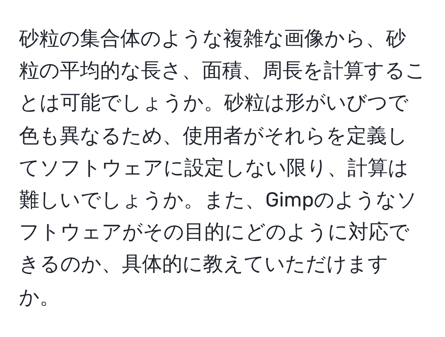 砂粒の集合体のような複雑な画像から、砂粒の平均的な長さ、面積、周長を計算することは可能でしょうか。砂粒は形がいびつで色も異なるため、使用者がそれらを定義してソフトウェアに設定しない限り、計算は難しいでしょうか。また、Gimpのようなソフトウェアがその目的にどのように対応できるのか、具体的に教えていただけますか。