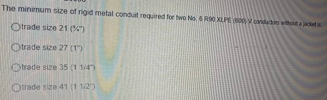 The minimum size of rigid metal conduit required for two No. 6 R90 XLPE (600) V conductors without a jacket is:
trade size 21 (¾")
trade size 27 (1''
trade size 35 (11/4^x)
trade size 41 (11/2^1)