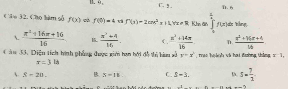 B. 9. C. 5.
D. 6
Câu 32. Cho hàm số f(x) có f(0)=4 và f'(x)=2cos^2x+1, forall x∈ R Khi đó ∈tlimits _0^((frac π)4)f(x)dx bằng.
A.  (π^2+16π +16)/16 . B.  (π^2+4)/16 .  (π^2+14π )/16 . D.  (π^2+16π +4)/16 . 
C.
Câu 33, Diện tích hình phẳng được giới hạn bởi đồ thị hàm số y=x^3 , trục hoành và hai đường thắng x=1,
x=3la
A. S=20. B. S=18. C. S=3. D. S= 7/2 .
x=x^2-x và x-2