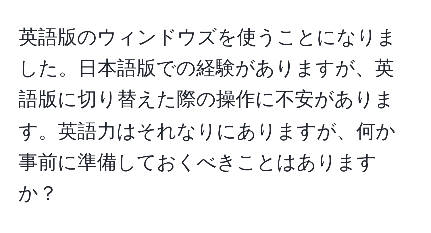 英語版のウィンドウズを使うことになりました。日本語版での経験がありますが、英語版に切り替えた際の操作に不安があります。英語力はそれなりにありますが、何か事前に準備しておくべきことはありますか？