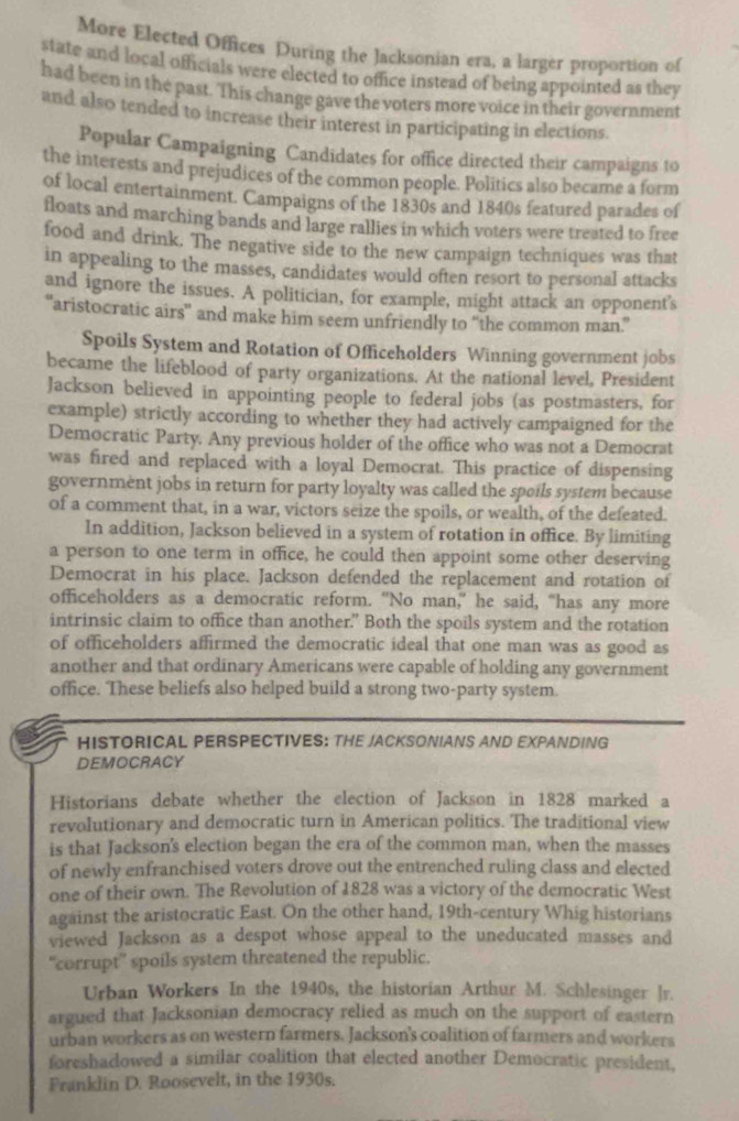 More Elected Offices During the Jacksonian era, a larger proportion of
state and local officials were elected to office instead of being appointed as they
had been in the past. This change gave the voters more voice in their government
and also tended to increase their interest in participating in elections.
Popular Campaigning Candidates for office directed their campaigns to
the interests and prejudices of the common people. Politics also became a form
of local entertainment. Campaigns of the 1830s and 1840s featured parades of
floats and marching bands and large rallies in which voters were treated to free
food and drink. The negative side to the new campaign techniques was that
in appealing to the masses, candidates would often resort to personal attacks
and ignore the issues. A politician, for example, might attack an opponent's
aristocratic airs” and make him seem unfriendly to “the common man.”
Spoils System and Rotation of Officeholders Winning government jobs
became the lifeblood of party organizations. At the national level, President
Jackson believed in appointing people to federal jobs (as postmasters, for
example) strictly according to whether they had actively campaigned for the
Democratic Party. Any previous holder of the office who was not a Democrat
was fired and replaced with a loyal Democrat. This practice of dispensing
government jobs in return for party loyalty was called the spoils system because
of a comment that, in a war, victors seize the spoils, or wealth, of the defeated.
In addition, Jackson believed in a system of rotation in office. By limiting
a person to one term in office, he could then appoint some other deserving
Democrat in his place. Jackson defended the replacement and rotation of
officeholders as a democratic reform. “No man,” he said, “has any more
intrinsic claim to office than another." Both the spoils system and the rotation
of officeholders affirmed the democratic ideal that one man was as good as
another and that ordinary Americans were capable of holding any government
office. These beliefs also helped build a strong two-party system.
HISTORICAL PERSPECTIVES: THE JACKSONIANS AND EXPANDING
DEMOCRACY
Historians debate whether the election of Jackson in 1828 marked a
revolutionary and democratic turn in American politics. The traditional view
is that Jackson's election began the era of the common man, when the masses
of newly enfranchised voters drove out the entrenched ruling class and elected
one of their own. The Revolution of 1828 was a victory of the democratic West
against the aristocratic East. On the other hand, 19th-century Whig historians
viewed Jackson as a despot whose appeal to the uneducated masses and
“corrupt” spoils system threatened the republic.
Urban Workers In the 1940s, the historian Arthur M. Schlesinger ]r.
argued that Jacksonian democracy relied as much on the support of eastern
urban workers as on western farmers. Jackson's coalition of farmers and workers
foreshadowed a similar coalition that elected another Democratic president,
Franklin D. Roosevelt, in the 1930s.
