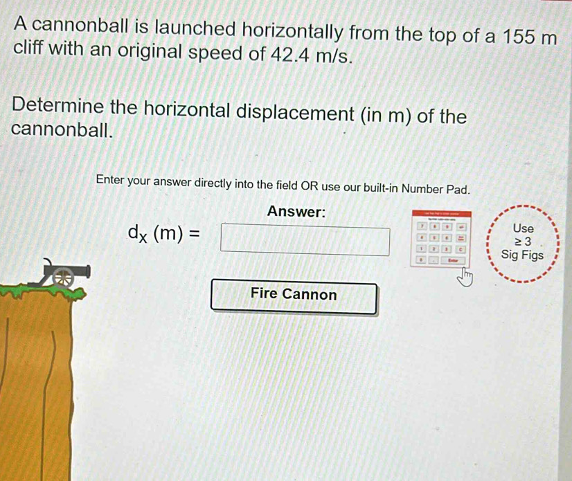 A cannonball is launched horizontally from the top of a 155 m
cliff with an original speed of 42.4 m/s. 
Determine the horizontal displacement (in m) of the 
cannonball. 
Enter your answer directly into the field OR use our built-in Number Pad. 
Answer: 
. Use 
t t
d_x(m)=□ 1 Sig Figs 
/ 
Fire Cannon