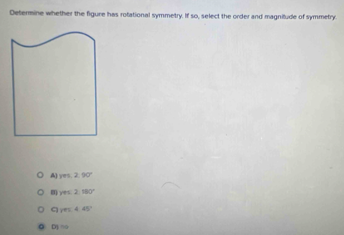 Determine whether the figure has rotational symmetry. If so, select the order and magnitude of symmetry.
A) yes, 2, 90°
B) yes. 2180°
/ft a 4.45°
D) no