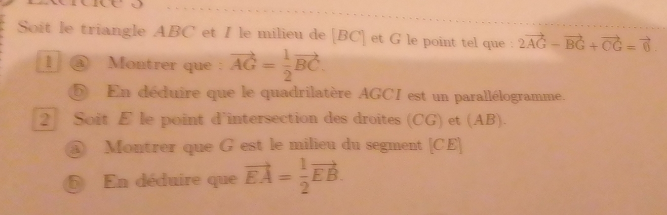 Soit le triangle ABC et I le milieu de [BC] et G le point tel que : 2vector AG-vector BG+vector CG=vector 0. 
1 ③ Montrer que : vector AG= 1/2 vector BC. 
En déduire que le quadrilatère AGCI est un parallélogramme. 
2 Soit E le point d'intersection des droites (CG) et (AB). 
@ Montrer que G est le milieu du segment [ CE ] 
En déduire que vector EA= 1/2 vector EB.