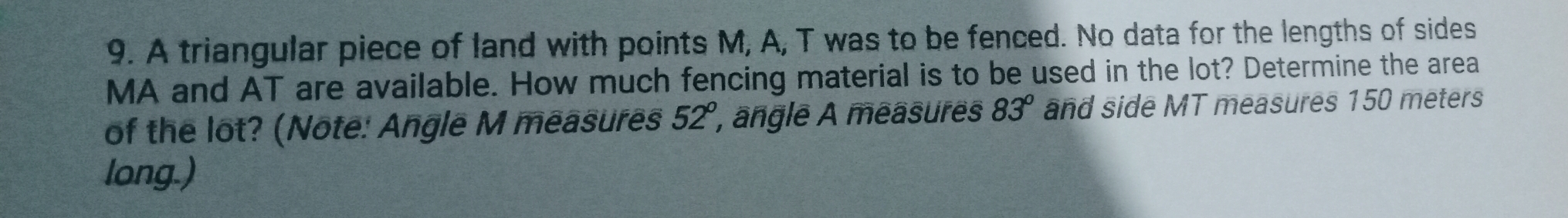 A triangular piece of land with points M, A, T was to be fenced. No data for the lengths of sides
MA and AT are available. How much fencing material is to be used in the lot? Determine the area
of the lot? (Note: Angle M measures 52° ', angle A measures 83^o and side MT measures 150 meters
long.)