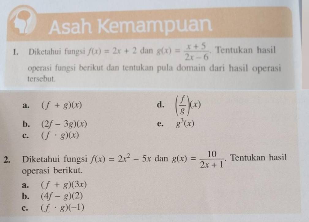 a Asah Kemampuan
1. Diketahui fungsi f(x)=2x+2dang(x)= (x+5)/2x-6 . Tentukan hasil
operasi fungsi berikut dan tentukan pula domain dari hasil operasi
tersebut.
a. (f+g)(x) d. ( f/g )(x)
b. (2f-3g)(x) e. g^3(x)
c. (f· g)(x)
2. Diketahui fungsi f(x)=2x^2-5x dan g(x)= 10/2x+1 . Tentukan hasil
operasi berikut.
a. (f+g)(3x)
b. (4f-g)(2)
c. (f· g)(-1)