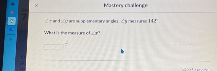 × Mastery challenge
Mal
7 ∠ x and ∠ y are supplementary angles. ∠ y measures 142°.
∠ s
What is the measure of ∠ x ?
+ 
r= _ 
11
(91
Ma Report a problem