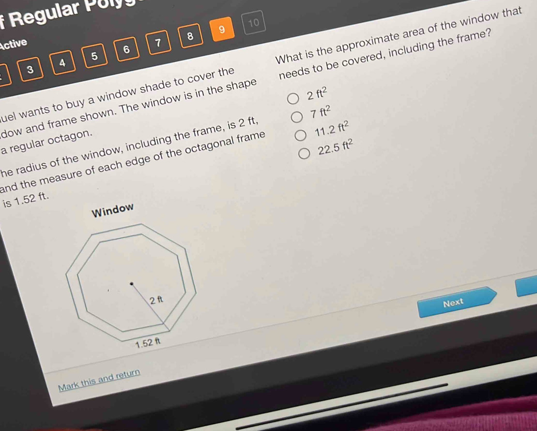 Regular Pol 
Active 1 8 9 10
6
4
5
uel wants to buy a window shade to cover the What is the approximate area of the window that
3
dow and frame shown. The window is in the shape needs to be covered, including the frame?
2ft^2
7ft^2
a regular octagon.
22.5ft^2
the radius of the window, including the frame, is 2 ft,
and the measure of each edge of the octagonal frame . 11.2ft^2
is 1.52 ft.
Window
Next
Mark this and return