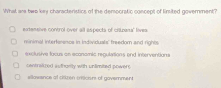 What are two key characteristics of the democratic concept of limited government?
extensive control over all aspects of citizens' lives
minimal interference in individuals' freedom and rights
exclusive focus on economic regulations and interventions
centralized authority with unlimited powers
allowance of citizen criticism of government