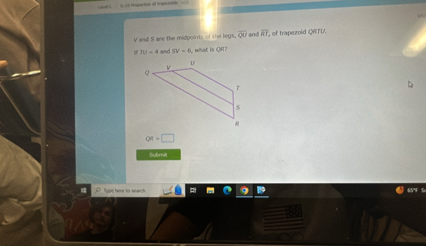 Level L O.10 Properties of trapezoids UCS
V and S are the midpoints of the legs, overline QU and overline RT , of trapezoid QRTU. 
1f TU=4 and SV=6 , what is QR?
QR=□
Submit 
Type here to search 65°F S