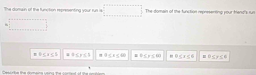 The domain of the function representing your run is The domain of the function representing your friend's run
is
:: 0≤ x≤ 5 :: 0≤ y≤ 5 0≤ x≤ 60 :: 0≤ y≤ 60 :: 0≤ x≤ 6 :: 0≤ y≤ 6
Describe the domains using the context of the problem