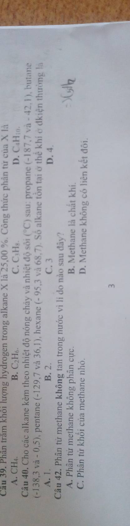 Cầu 39. Phần trăm khổi lượng hydrogen trong alkane X là 25,00 %. Công thức phần tử của X là
A. CH4. B. C_2H_6. C. C₃H₈. D. C₄H; n.
Câu 40. Cho các alkane kèm theo nhiệt độ nóng chảy và nhiệt độ sối (^circ C) sau: propane (-187,7va-42,1) , butane
(-138,3va-0,5) , pentane (-129,7 và 36,1) , hexane ( (-95,3 và 68,7). Số alkane tồn tại ở thể khí ở dkiện thường là
A. 1. B. 2. C. 3 D. 4.
Câu 42. Phân tử methane không tan trong nước vì lí do nào sau đây?
A. Phân tử methane không phân cực. B. Methane là chất khí.
C. Phân tử khổi của methane nhỏ. D. Methane không có liên kết đôi.
3