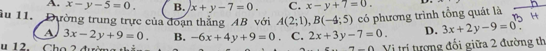 A. x-y-5=0. B. x+y-7=0. C. x-y+7=0. 
àu 11. Dường trung trực của đoạn thẳng AB với A(2;1), B(-4;5) có phương trình tổng quát là
A 3x-2y+9=0. B. -6x+4y+9=0 C. 2x+3y-7=0. D. 3x+2y-9=0
1 o đ 
Vị trí tượng đối giữa 2 đường th