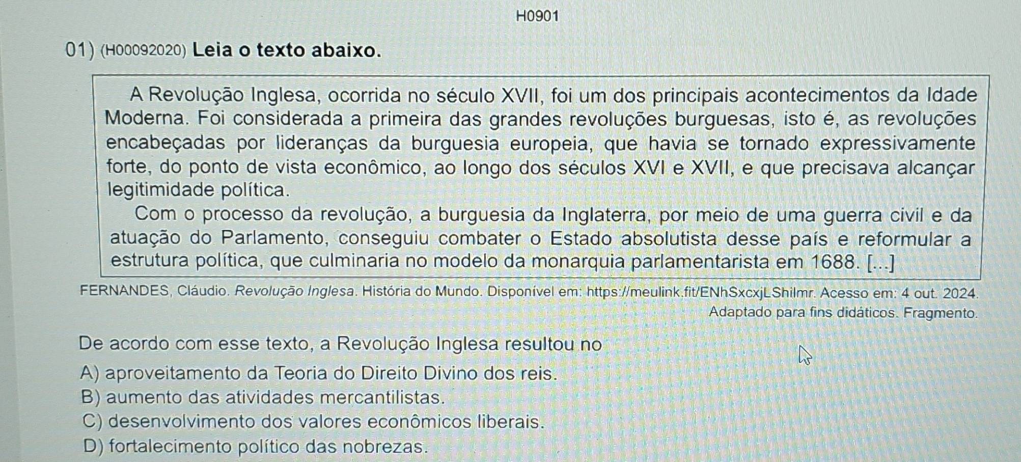 H0901
01) (H00092020) Leia o texto abaixo.
A Revolução Inglesa, ocorrida no século XVII, foi um dos principais acontecimentos da Idade
Moderna. Foi considerada a primeira das grandes revoluções burguesas, isto é, as revoluções
encabeçadas por lideranças da burguesia europeia, que havia se tornado expressivamente
forte, do ponto de vista econômico, ao longo dos séculos XVI e XVII, e que precisava alcançar
legitimidade política.
Com o processo da revolução, a burguesia da Inglaterra, por meio de uma guerra civil e da
atuação do Parlamento, conseguiu combater o Estado absolutista desse país e reformular a
estrutura política, que culminaria no modelo da monarquia parlamentarista em 1688. [...]
FERNANDES, Cláudio. Revolução Inglesa. História do Mundo. Disponível em: https://meulink.fit/ENhSxcxjLShilmr. Acesso em: 4 out.: 2024
Adaptado para fins didáticos. Fragmento.
De acordo com esse texto, a Revolução Inglesa resultou no
A) aproveitamento da Teoria do Direito Divino dos reis.
B) aumento das atividades mercantilistas.
C) desenvolvimento dos valores econômicos liberais.
D) fortalecimento político das nobrezas.