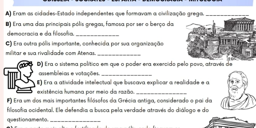 Eram as cidades-Estado independentes que formavam a civilização grega._ 
B) Era uma das principais pólis gregas, famosa por ser o berço da 
democracia e da filosofia._ 
C) Era outra pólis importante, conhecida por sua organização 
militar e sua rivalidade com Atenas._ 
D) Era o sistema político em que o poder era exercido pelo povo, através de 
assembleias e votações._ 
E) Era a atividade intelectual que buscava explicar a realidade e a 
existência humana por meio da razão._ 
F) Era um dos mais importantes filósofos da Grécia antiga, considerado o pai da 
filosofia ocidental. Ele defendia a busca pela verdade através do diálogo e do 
questionamento._