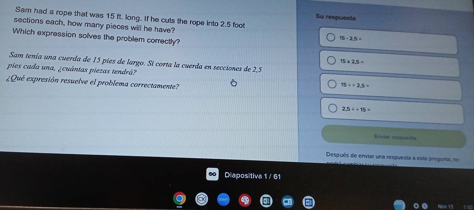 Su respuesta
Sam had a rope that was 15 ft. long. If he cuts the rope into 2.5 foot
sections each, how many pieces will he have?
Which expression solves the problem correctly?
15· 2,5=
15* 2,5=
Sam tenía una cuerda de 15 pies de largo. Si corta la cuerda en secciones de 2,5
pies cada una, ¿cuántas piezas tendrá? 15/ / 2,5=
¿Qué expresión resuelve el problema correctamente?
2,5/ 15=
Enviar respuesta
Después de enviar una respuesta a esta pregunta, no
Diapositiva 1 / 61