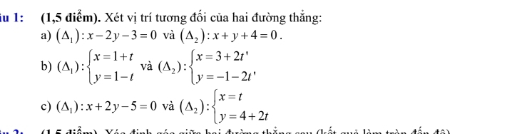 1: (1,5 điểm). Xét vị trí tương đối của hai đường thắng:
a) (△ _1):x-2y-3=0 và (△ _2):x+y+4=0.
b) (△ _1):beginarrayl x=1+t y=1-tendarray. và (△ _2):beginarrayl x=3+2t' y=-1-2t'endarray.
c) (△ _1):x+2y-5=0 và (△ _2):beginarrayl x=t y=4+2tendarray.