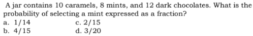 A jar contains 10 caramels, 8 mints, and 12 dark chocolates. What is the
probability of selecting a mint expressed as a fraction?
a. 1/14 c. 2/15
b. 4/15 d. 3/20