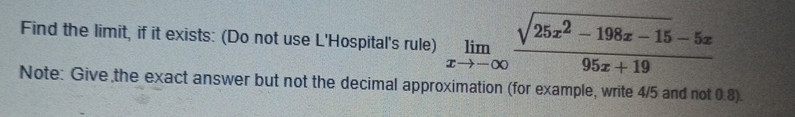 Find the limit, if it exists: (Do not use L'Hospital's rule) limlimits _xto -∈fty  (sqrt(25x^2-198x-15)-5x)/95x+19 
Note: Give the exact answer but not the decimal approximation (for example, write 4/5 and not 0.8).