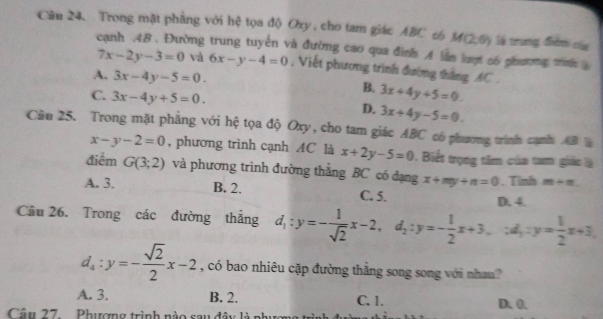 Cầu 24. Trong mặt phẳng với hệ tọa độ Oxy, cho tam giác ABC t M(2,6) là trung đàm của
cạnh AB. Đường trung tuyến và đường cao qua đình A lần lượt có phương tình
7x-2y-3=0 và 6x-y-4=0. Viết phương trình đường tháng AC.
A. 3x-4y-5=0.
B. 3x+4y+5=0.
C. 3x-4y+5=0. 3x+4y-5=0. 
D.
Câu 25. Trong mặt phẳng với hệ tọa độ Oxy, cho tam giác ABC có phương trình cạnh AB
x-y-2=0 , phương trình cạnh AC là x+2y-5=0 1. Biết trọng tâm của tam giác là
điểm G(3;2) và phương trình đường thắng BC có đạng x+my+n=0. Tinh m+n
A. 3. B. 2. C. 5.
D. 4.
Câu 26. Trong các đường thắng d_1:y=- 1/sqrt(2) x-2, d_2:y=- 1/2 x+3,; d_1:y= 1/2 x+3,
d_4:y=- sqrt(2)/2 x-2 , có bao nhiêu cặp đường thắng song song với nhau?
A. 3. B. 2. C. 1 、 D. 0.
Câu 27. . Phượng trình nào sau đây là phượng trì