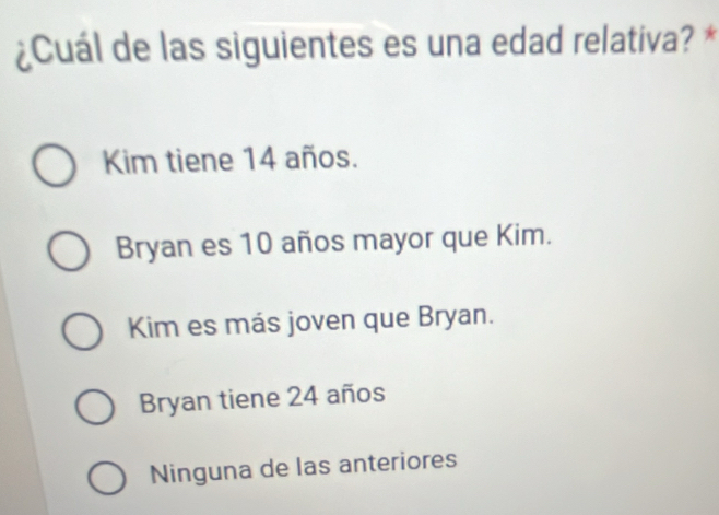 ¿Cuál de las siguientes es una edad relativa? *
Kim tiene 14 años.
Bryan es 10 años mayor que Kim.
Kim es más joven que Bryan.
Bryan tiene 24 años
Ninguna de las anteriores