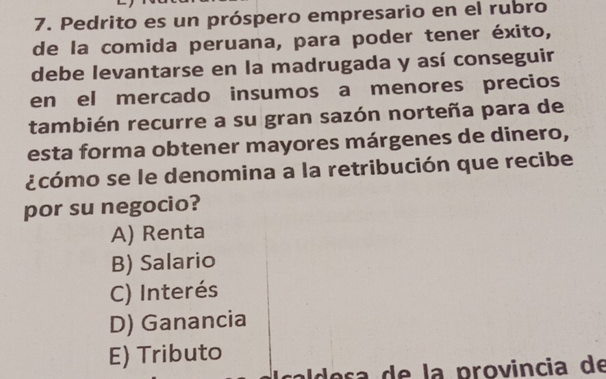 Pedrito es un próspero empresario en el rubro
de la comida peruana, para poder tener éxito,
debe levantarse en la madrugada y así conseguir
en el mercado insumos a menores precios
también recurre a su gran sazón norteña para de
esta forma obtener mayores márgenes de dinero,
¿cómo se le denomina a la retribución que recibe
por su negocio?
A) Renta
B) Salario
C) Interés
D) Ganancia
E) Tributo
lesa de la provincia de