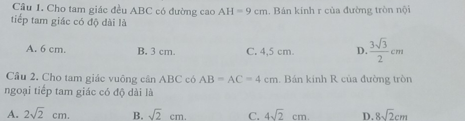 Cho tam giác đều ABC có đường cao AH=9cm. Bán kính r của đường tròn nội
tiếp tam giác có độ dài là
A. 6 cm. B. 3 cm. C. 4,5 cm. D.  3sqrt(3)/2 cm
Câu 2. Cho tam giác vuông cần ABC có AB=AC=4cm. Bán kính R của đường tròn
ngoại tiếp tam giác có độ dài là
A. 2sqrt(2)cm. B. sqrt(2)cm. C. 4sqrt(2)cm. D. 8sqrt(2)cm