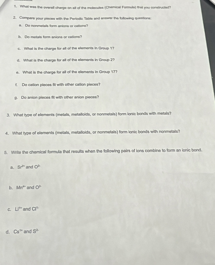 What was the overall charge on all of the molecules (Chemical Formula) that you constructed? 
2. Compare your pieces with the Periodic Table and answer the following questions: 
a. Do nonmetals form anions or cations? 
b. Do metals form anions or cations? 
c. What is the charge for all of the elements in Group 1? 
d. What is the charge for all of the elements in Group 2? 
e. What is the charge for all of the elements in Group 17? 
f. Do cation pieces fit with other cation pieces? 
g. Do anion pieces fit with other anion pieces? 
3. What type of elements (metals, metalloids, or nonmetals) form ionic bonds with metals? 
4. What type of elements (metals, metalloids, or nonmetals) form ionic bonds with nonmetals? 
5. Write the chemical formula that results when the following pairs of ions combine to form an ionic bond. 
a. Sr^(2+) and O^2
b. Mn^(4+) and O^2
C. Li^(1+) and Cl^(1-)
d. Cs^(1+) and S^(2-)