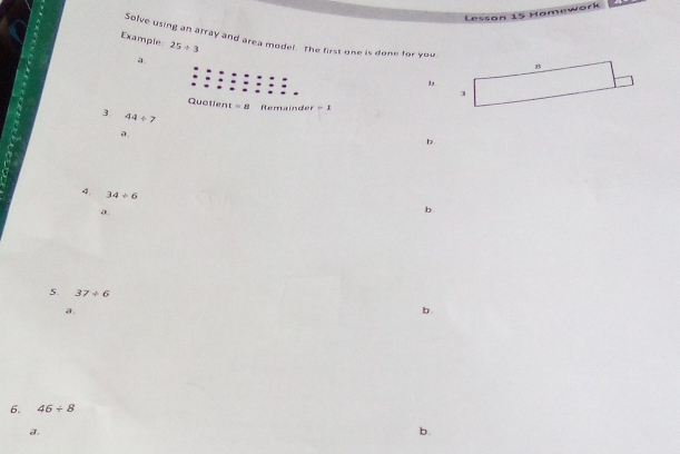 Lesson 15 Hamework
Solve using an array and area model. The first one is done for you
Example 25/ 3
a.
b
3
3. 44/ 7
a
b
4. 34/ 6
a.
b
5. 37/ 6
a.
b.
6. 46/ 8
a.
b.