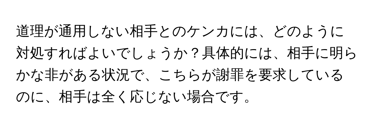 道理が通用しない相手とのケンカには、どのように対処すればよいでしょうか？具体的には、相手に明らかな非がある状況で、こちらが謝罪を要求しているのに、相手は全く応じない場合です。