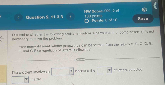 HW Score: 0%, 0 of 
Question 2, 11.3.3 100 points Save 
Points: 0 of 10 
Determine whether the following problem involves a permutation or combination. (It is not 
necessary to solve the problem.) 
How many different 6 -letter passwords can be formed from the letters A, B, C, D, E,
F, and G if no repetition of letters is allowed? 
The problem involves a because the of letters selected 
matter.