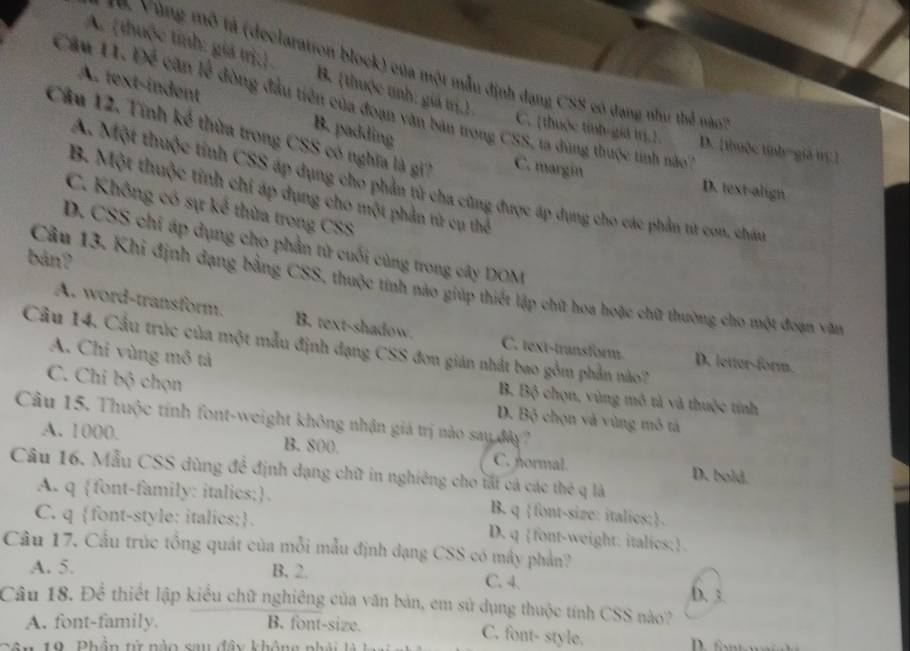 A. thuộc tính: giá trị; B. (thuộc tính: giả trị.)
*  0  Vù ng mô tả (declaration block) của một mẫu định dạng CSS có dạng như thể nào
A. text-indent
Câu 11. Để cặn lễ đòng đầu tiên của đoạn văn bản trong CSS, ta dung thuộc tinh nà
B. padding
C. thuộc tỉnh-giá trị.1 D. [thuộc tính=giá trí:]
Câu 12. Tính kể thừa trong CSS có nghĩa là gi7 C. margin D. text-align
A. Một thuộc tỉnh CSS áp dụng cho phần tử cha cũng được áp dụng cho các phần từ con, chán
B. Một thuộc tính chi áp dụng cho một phần từ cụ thể
C. Không có sự kế thừa trong CSS
D. CSS chỉ áp dụng cho phần từ cuối cùng trong cây DOM
bản?
Câu 13. Khi định dạng bằng CSS, thuộc tính nào giúp thiết lập chữ hoa hoặc chữ thường cho một đoạn văn
A. word-transform. B. text-shadow. C. text-transform D. lettar-form.
Câu 14. Cầu trúc của một mẫu định đạng CSS đơn giản nhất bao gồm phần nào?
A. Chi vùng mô tả
B. Bộ chọn, vùng mô tả và thuộc tính
C. Chi bộ chọn D. Bộ chọn và vùng mô tả
Câu 15. Thuộc tính font-weight không nhận giá trị nào say đây?
A. 1000. B. 800. C. normal. D. bold.
Câu 16. Mẫu CSS dùng để định dạng chữ in nghiêng cho tất cả các thẻ q là
A. q font-family: italics;. B. q font-size: italies;.
C. q font-style: italics; D. q font-weight: italics:
Câu 17. Cầu trúc tổng quát của mỗi mẫu định dạng CSS có mây phản?
A. 5. B. 2. C. 4. D. 3.
Câu 18. Để thiết lập kiểu chữ nghiêng của văn bản, em sử dụng thuộc tính CSS nào?
A. font-family. B. font-size.
C. font- style.
Sân 19. Phần từ nào sau đây không nh á   l