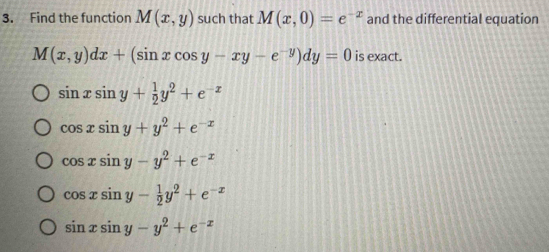 Find the function M(x,y) such that M(x,0)=e^(-x) and the differential equation
M(x,y)dx+(sin xcos y-xy-e^(-y))dy=0 is exact.
sin xsin y+ 1/2 y^2+e^(-x)
cos xsin y+y^2+e^(-x)
cos xsin y-y^2+e^(-x)
cos xsin y- 1/2 y^2+e^(-x)
sin xsin y-y^2+e^(-x)