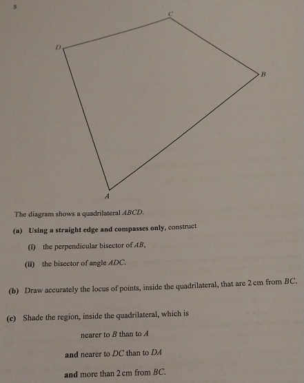 5 
(a) Using a straight edge and compasses only, construct 
(I) the perpendicular bisector of AB, 
(ii) the bisector of angle ADC. 
(b) Draw accurately the locus of points, inside the quadrilateral, that are 2cm from BC. 
(c) Shade the region, inside the quadrilateral, which is 
nearer to B than to A
and nearer to DC than to DA
and more than 2 cm from BC.