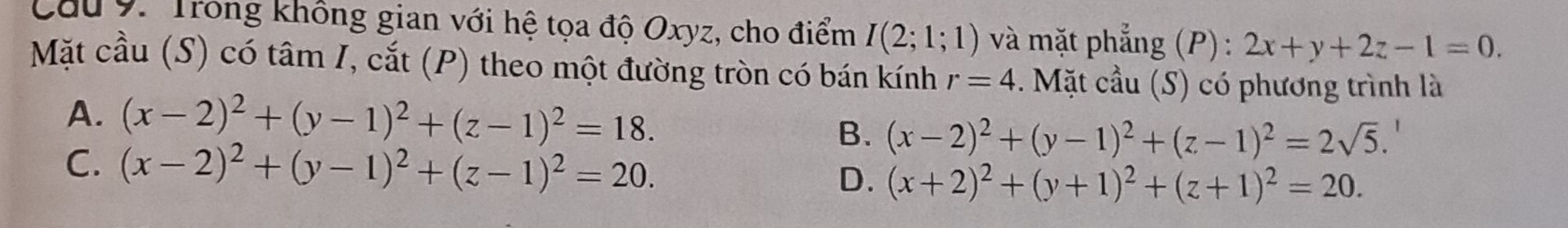 Trong không gian với hệ tọa độ Oxyz, cho điểm I(2;1;1) và mặt phẳng (P) : 2x+y+2z-1=0. 
Mặt cầu (S) có tâm I, cắt (P) theo một đường tròn có bán kính r=4. Mặt cầu (S) có phương trình là
A. (x-2)^2+(y-1)^2+(z-1)^2=18. B. (x-2)^2+(y-1)^2+(z-1)^2=2sqrt(5).
C. (x-2)^2+(y-1)^2+(z-1)^2=20.
D. (x+2)^2+(y+1)^2+(z+1)^2=20.