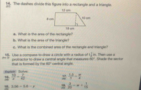 The dashes divide this figure into a rectangle and a triangle. 
(37) 
a. What is the area of the rectangle? 
b. What is the area of the triangle? 
c. What is the combined area of the rectangle and triangle? 
15. Use a compass to draw a circle with a radius of 1 1/2 in. Then use a 
w 2 
protractor to draw a central angle that measures 60° , Shade the sector 
that is formed by the 60° central angle. 
Explain Solve: 
(39) 16.  10/x = 7/42 
 (1.5)/1 = w/4 
18. 3.56=5.6-y
 3/20 =w+ 1/15 