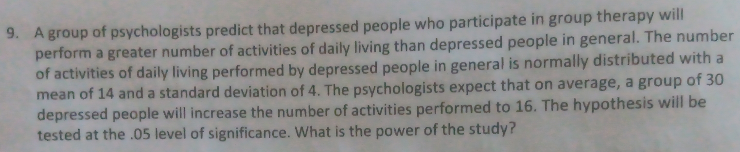 A group of psychologists predict that depressed people who participate in group therapy will 
perform a greater number of activities of daily living than depressed people in general. The number 
of activities of daily living performed by depressed people in general is normally distributed with a 
mean of 14 and a standard deviation of 4. The psychologists expect that on average, a group of 30
depressed people will increase the number of activities performed to 16. The hypothesis will be 
tested at the . 05 level of significance. What is the power of the study?