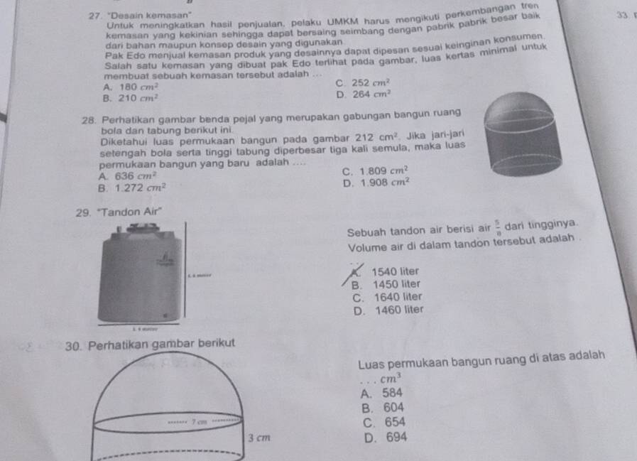 "Desain kemasan" 33 
Unfuk meningkatkan hasil penjualan, pelaku UMKM harus mengikuti perkembangan tre
kemasan yang kekinian sehingga dapat bersaing seimbang dengan pabrik pabrik besar baik 
dari bahan maupun konsep desain yang digunakan
Pak Edo menjual kemasan produk yang desainnya dapat dipesan sesuai keinginan konsumen
Salah satu kemasan yang dibuar pak Edo terlihat pada gambar, luas kertas minimal untuk
membuat sebuah kemasan tersebut adalah
A. 180cm^2
C. 252cm^2
B. 210cm^2 D. 264cm^2
28. Perhatikan gambar benda pejal yang merupakan gabungan bangun ruang
bola dan tabung berikut ini.
Diketahui luas permukaan bangun pada gambar 212cm^2. Jika jari-jari
setengah bola serta tinggi tabung diperbesar tiga kali semula, maka luas
permukaan bangun yang baru adalah ....
A 636cm^2
C. 1.809cm^2
B. 1.272cm^2
D. 1.908cm^2
29. "Tandon Air”
Sebuah tandon air berisi air  5/8  dari tingginya.
Volume air di dalam tandon tersebut adalah .
C 1540 liter
B. 1450 liter
C. 1640 liter
D. 1460 liter

30. Perhatikan gambar berikut
Luas permukaan bangun ruang di atas adalah
_ cm^3
A. 584
B. 604
C. 654
D. 694