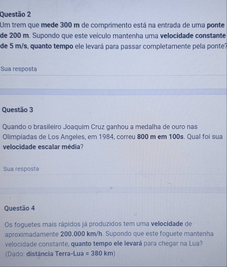 Um trem que mede 300 m de comprimento está na entrada de uma ponte 
de 200 m. Supondo que este veículo mantenha uma velocidade constante 
de 5 m/s, quanto tempo ele levará para passar completamente pela ponte? 
Sua resposta 
Questão 3 
Quando o brasileiro Joaquim Cruz ganhou a medalha de ouro nas 
Olimpíadas de Los Angeles, em 1984, correu 800 m em 100s. Qual foi sua 
velocidade escalar média? 
Sua resposta 
Questão 4 
Os foguetes mais rápidos já produzidos tem uma velocidade de 
aproximadamente 200.000 km/h. Supondo que este foguete mantenha 
velocidade constante, quanto tempo ele levará para chegar na Lua? 
(Dado: distância Terra-Lua =380km)