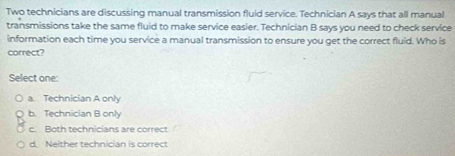 Two technicians are discussing manual transmission fluid service. Technician A says that all manual
transmissions take the same fluid to make service easier. Technician B says you need to check service
information each time you service a manual transmission to ensure you get the correct fluid. Who is
correct?
Select one:
a. Technician A only
b. Technician B only
c. Both technicians are correct
d. Neither technician is correct