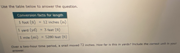 Use the table below to answer the question.
Over a two-hour time period, a snail moved 72 inches. How far is this in yards? Include the correct unit in your
answer.