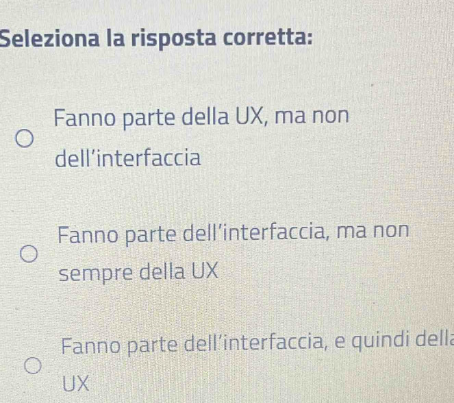 Seleziona la risposta corretta:
Fanno parte della UX, ma non
dell’interfaccia
Fanno parte dell’interfaccia, ma non
sempre della UX
Fanno parte dell’interfaccia, e quindi della
UX