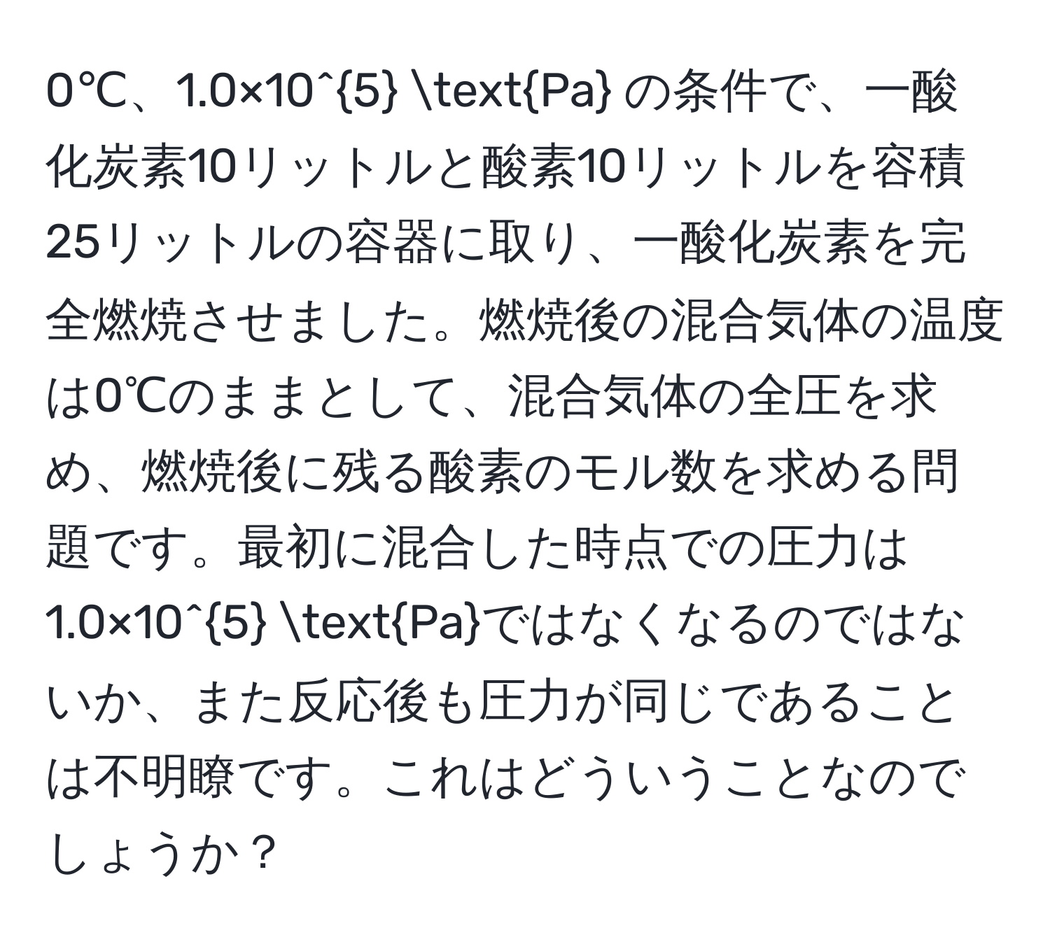 0℃、1.0×10^5 Pa の条件で、一酸化炭素10リットルと酸素10リットルを容積25リットルの容器に取り、一酸化炭素を完全燃焼させました。燃焼後の混合気体の温度は0℃のままとして、混合気体の全圧を求め、燃焼後に残る酸素のモル数を求める問題です。最初に混合した時点での圧力は1.0×10^5 Paではなくなるのではないか、また反応後も圧力が同じであることは不明瞭です。これはどういうことなのでしょうか？